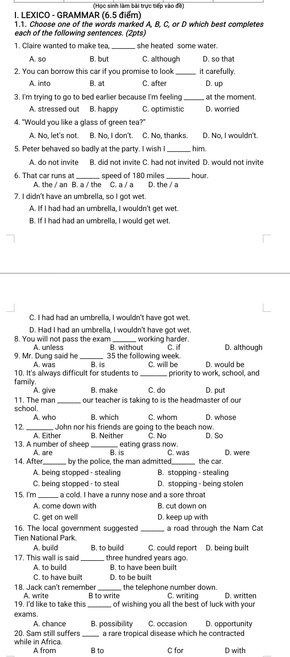 (Học sinh làm bài trực tiếp vào đề)
I. LEXICO - GRAMMAR (6.5 điểm)
1.1. Choose one of the words marked A, B, C, or D which best completes
each of the following sentences. (2pts)
1. Claire wanted to make tea, she heated some water.
A. so B. but C. although D. so that
2. You can borrow this car if you promise to look_ it carefully.
A. into B. at C. after D. up
3. I'm trying to go to bed earlier because I'm feeling _at the moment.
A. stressed out B. happy C. optimistic D. worried
4. “Would you like a glass of green tea?”
A. No, let's not. B. No, I don't. C. No, thanks. D. No, I wouldn’t.
5. Peter behaved so badly at the party. I wish I _him.
A. do not invite B. did not invite C. had not invited D. would not invite
6. That car runs at _speed of 180 miles _hour.
A. the / an B. a / the C. a / a D. the / a
7. I didn't have an umbrella, so I got wet.
A. If I had had an umbrella, I wouldn’t get wet.
B. If I had had an umbrella, I would get wet.
C. I had had an umbrella, I wouldn’t have got wet.
D. Had I had an umbrella, I wouldn’t have got wet.
8. You will not pass the exam _ working harder.
A. unless B. without C. if D. although
9. Mr. Dung said he _35 the following week.
A. was B. is C. will be D. would be
10. It's always difficult for students to _priority to work, school, and
family.
A. give B. make C. do D. put
11. The man _our teacher is taking to is the headmaster of our
school.
A. who B. which C. whom D. whose
12. _ John nor his friends are going to the beach now.
A. Either B. Neither C. No D. So
13. A number of sheep _eating grass now.
A. are B. is C. was D. were
14. After _by the police, the man admitted._ the car.
A. being stopped - stealing B. stopping - stealing
C. being stopped - to steal D. stopping - being stolen
15. I'm a cold. I have a runny nose and a sore throat
A. come down with B. cut down on
C. get on well D. keep up with
16. The local government suggested _a road through the Nam Cat
Tien National Park.
A. build B. to build C. could report D. being built
17. This wall is said _three hundred years ago.
A. to build B. to have been built
C. to have built D. to be built
18. Jack can’t remember  the telephone number down. D. written
A. write B to write C. writing
19. I'd like to take this of wishing you all the best of luck with your
exams.
A. chance B. possibility C. occasion D. opportunity
20. Sam still suffers _a rare tropical disease which he contracted
while in Africa.
A from B to C for D with