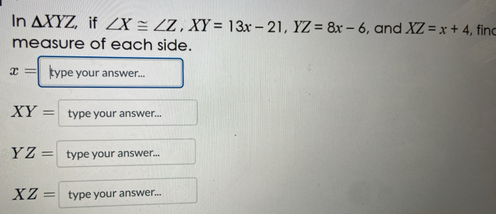 In △ XYZ if ∠ X≌ ∠ Z, XY=13x-21, YZ=8x-6 , and XZ=x+4 , finc 
measure of each side.
x= type your answer...
XY= type your answer...
YZ= type your answer...
XZ= type your answer...