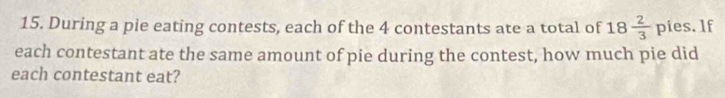 During a pie eating contests, each of the 4 contestants ate a total of 18 2/3  pies. lf 
each contestant ate the same amount of pie during the contest, how much pie did 
each contestant eat?