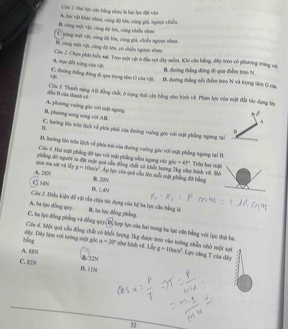 Hai lực cân bằng nhau là hai lực đặt vào
A. hai vật khác nhau, cùng độ lớn, cùng giá, ngược chiều.
B. cùng một vật, cùng độ lớn, cùng chiều nhau
C. cùng một vật, cùng độ lớn, cùng giả, chiều ngược nhau.
D. cùng một vật, cùng độ lớn, có chiều ngược nhau.
Câu 2. Chọn phát biểu sai. Treo một vật ở đầu sợi dây mềm. Khi cân bằng, dây treo có phương trùng với
A. trục đổi xứng của vật.
B. đường thẳng đứng đi qua điểm treo N.
vật,
C. đường thẳng đứng đi qua trọng tâm G của vật. D. đường thẳng nổi điểm treo N và trọng tâm G của
đầu B của thanh có
Câu 3. Thanh nặng AB đồng chất, ở trạng thái cân bằng như hình vẽ. Phản lực của mặt đất tác dụng lên
A. phương vuông góc với mặt ngang.
B. phương song song với AB.
A
B.
C. hướng lên trên lệch về phía phải của đường vuông góc với mặt phẳng ngang tại
B
D. hướng lên trên lệch về phía trái của đường vuông góc với mặt phẳng ngang tại B.
Câu 4. Hai mặt phẳng đỡ tạo với mặt phẳng nằm ngang các góc =45° *. Trên hai mặ
phẳng đó người ta đặt một quả cầu đồng chất có khối lượng 2kg như hình vẽ. B
qua ma sát và lầy g=10m/s^2 Áp lực của quả cầu lên mỗi mặt phẳng đỡ bằng
A. 28N B.20N
14N D. 1,4N
Câu 5. Điều kiện đề vật rắn chịu tác dụng của hệ ba lực cân bằng là
A. ba lực đồng quy, B. ba lực đồng phẳng.
C. ba lực đồng phẳng và đồng quy.(D) hợp lực của hai trong ba lực cân bằng với lực thứ ba.
dây. Dây làm với tường một góc
Câu 6. Một quả cầu đồng chất có khối lượng 3kg được treo vào tường nhẫn nhờ một sợi
bằng alpha =20° như hình vẽ, Lấy g=10m/s^2 *. Lực căng T của dây
A. 88N B. 32N
C. 82N
D. 11N
52
