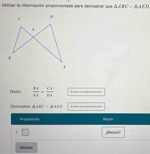 Utilizar la información proporcionada para demostrar que △ ABCsim △ AED. 
Dado:  BA/EA = CA/DA  Enviar a la demostración 
Demostrar △ ABCsim △ AED Enviar a la demostración 
Proposición Razón 
1 □ 
¿Razón? 
Validar