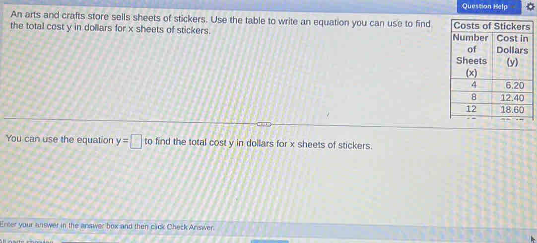 Question Help 
An arts and crafts store sells sheets of stickers. Use the table to write an equation you can use to find 
the total cost y in dollars for x sheets of stickers. 
You can use the equation y=□ to find the total cost y in dollars for x sheets of stickers. 
Enter your answer in the answer box and then click Check Answer.