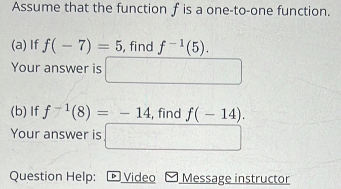 Assume that the function f is a one-to-one function. 
(a) If f(-7)=5 , find f^(-1)(5). 
Your answer is □ 
(b)If f^(-1)(8)=-14 , find f(-14). 
Your answer is □ 
Question Help: D Video Message instructor