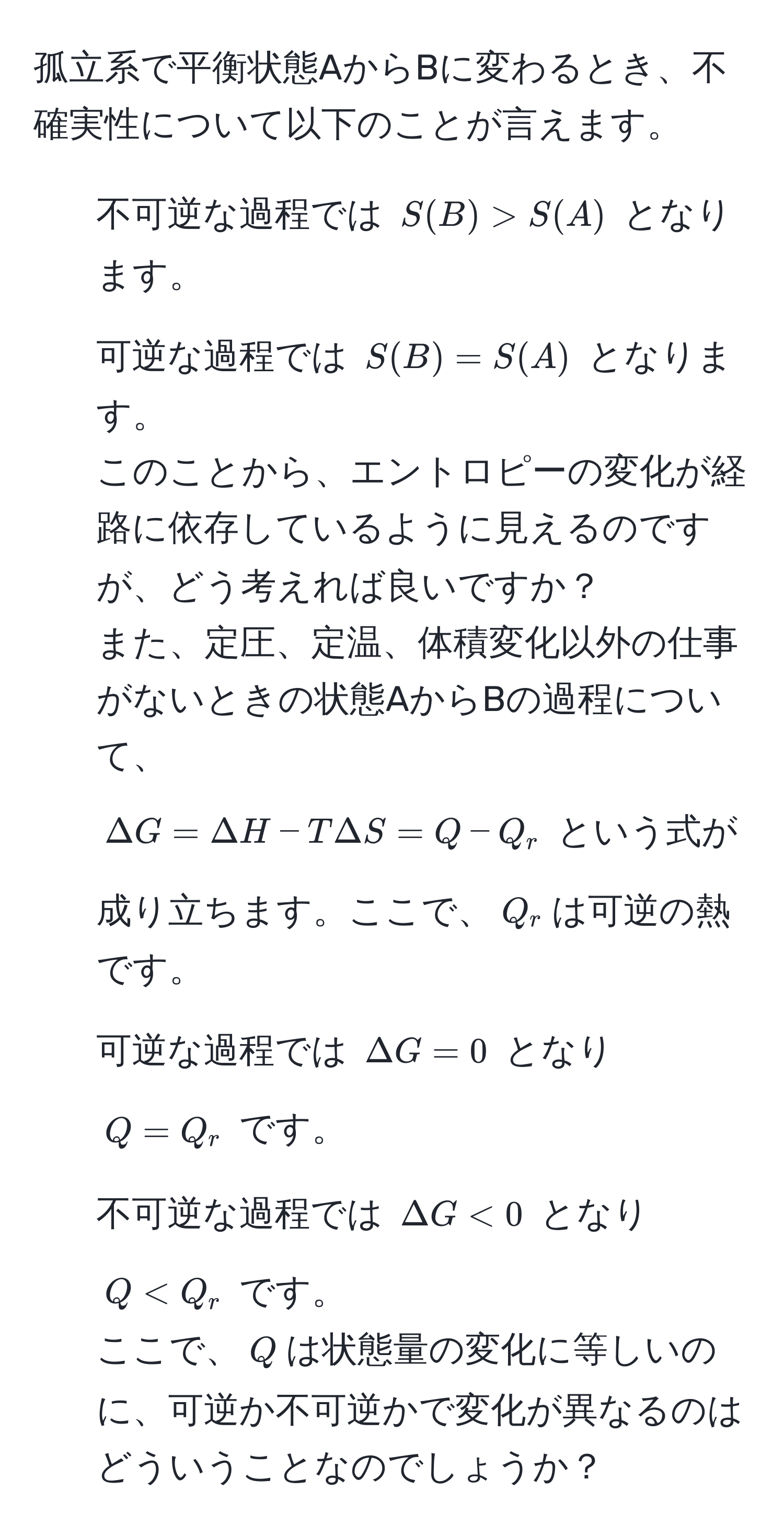 孤立系で平衡状態AからBに変わるとき、不確実性について以下のことが言えます。  
- 不可逆な過程では $S(B) > S(A)$ となります。  
- 可逆な過程では $S(B) = S(A)$ となります。  
このことから、エントロピーの変化が経路に依存しているように見えるのですが、どう考えれば良いですか？  
また、定圧、定温、体積変化以外の仕事がないときの状態AからBの過程について、  
$Delta G = Delta H - T Delta S = Q - Q_r$ という式が成り立ちます。ここで、$Q_r$は可逆の熱です。  
- 可逆な過程では $Delta G = 0$ となり $Q = Q_r$ です。  
- 不可逆な過程では $Delta G < 0$ となり $Q < Q_r$ です。  
ここで、$Q$は状態量の変化に等しいのに、可逆か不可逆かで変化が異なるのはどういうことなのでしょうか？