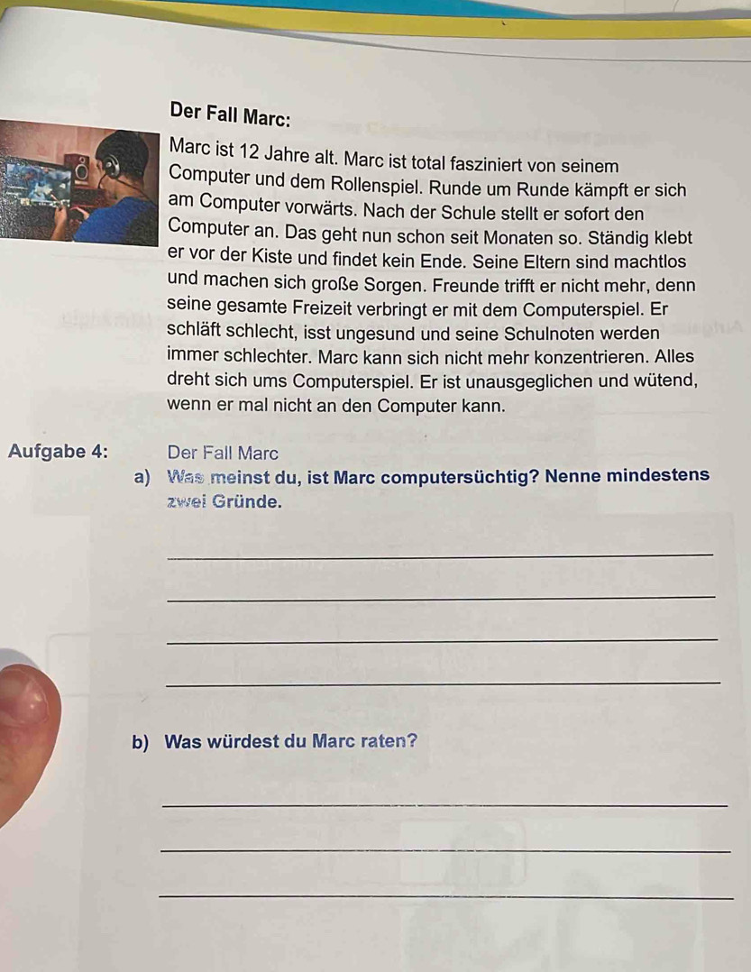 Der Fall Marc: 
arc ist 12 Jahre alt. Marc ist total fasziniert von seinem 
Computer und dem Rollenspiel. Runde um Runde kämpft er sich 
m Computer vorwärts. Nach der Schule stellt er sofort den 
omputer an. Das geht nun schon seit Monaten so. Ständig klebt 
r vor der Kiste und findet kein Ende. Seine Eltern sind machtlos 
und machen sich große Sorgen. Freunde trifft er nicht mehr, denn 
seine gesamte Freizeit verbringt er mit dem Computerspiel. Er 
schläft schlecht, isst ungesund und seine Schulnoten werden 
immer schlechter. Marc kann sich nicht mehr konzentrieren. Alles 
dreht sich ums Computerspiel. Er ist unausgeglichen und wütend, 
wenn er mal nicht an den Computer kann. 
Aufgabe 4: Der Fall Marc 
a) Was meinst du, ist Marc computersüchtig? Nenne mindestens 
zwei Gründe. 
_ 
_ 
_ 
_ 
b) Was würdest du Marc raten? 
_ 
_ 
_