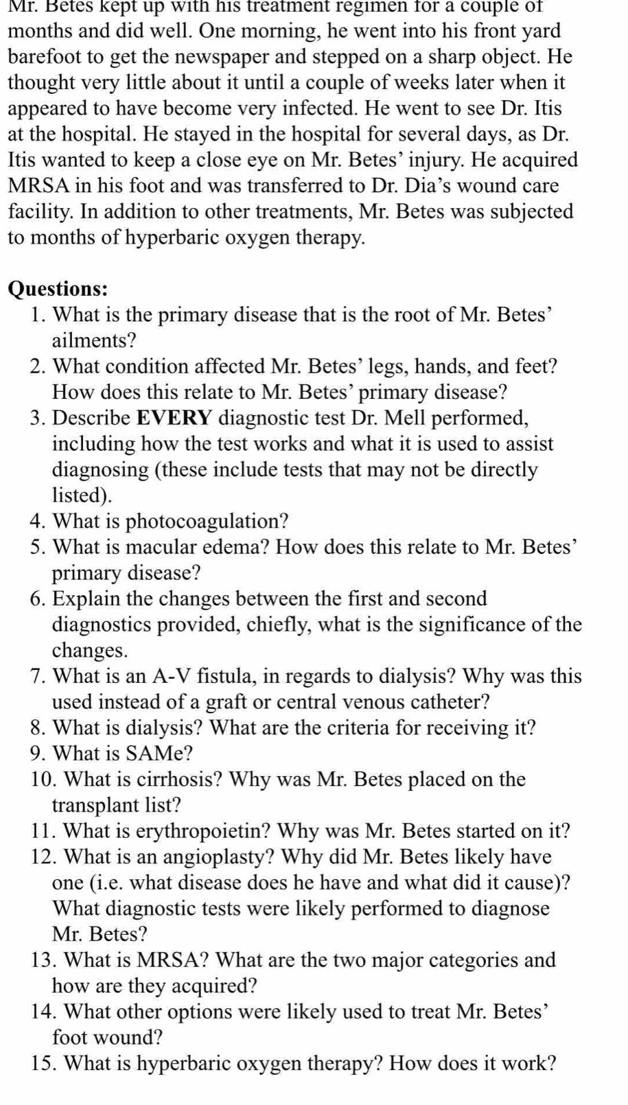 Mr. Betes kept up with his treatment regimen for a couple of
months and did well. One morning, he went into his front yard
barefoot to get the newspaper and stepped on a sharp object. He
thought very little about it until a couple of weeks later when it
appeared to have become very infected. He went to see Dr. Itis
at the hospital. He stayed in the hospital for several days, as Dr.
Itis wanted to keep a close eye on Mr. Betes’ injury. He acquired
MRSA in his foot and was transferred to Dr. Dia’s wound care
facility. In addition to other treatments, Mr. Betes was subjected
to months of hyperbaric oxygen therapy.
Questions:
1. What is the primary disease that is the root of Mr. Betes’
ailments?
2. What condition affected Mr. Betes’ legs, hands, and feet?
How does this relate to Mr. Betes’ primary disease?
3. Describe EVERY diagnostic test Dr. Mell performed,
including how the test works and what it is used to assist
diagnosing (these include tests that may not be directly
listed).
4. What is photocoagulation?
5. What is macular edema? How does this relate to Mr. Betes’
primary disease?
6. Explain the changes between the first and second
diagnostics provided, chiefly, what is the significance of the
changes.
7. What is an A-V fistula, in regards to dialysis? Why was this
used instead of a graft or central venous catheter?
8. What is dialysis? What are the criteria for receiving it?
9. What is SAMe?
10. What is cirrhosis? Why was Mr. Betes placed on the
transplant list?
11. What is erythropoietin? Why was Mr. Betes started on it?
12. What is an angioplasty? Why did Mr. Betes likely have
one (i.e. what disease does he have and what did it cause)?
What diagnostic tests were likely performed to diagnose
Mr. Betes?
13. What is MRSA? What are the two major categories and
how are they acquired?
14. What other options were likely used to treat Mr. Betes’
foot wound?
15. What is hyperbaric oxygen therapy? How does it work?