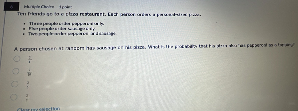 Ten friends go to a pizza restaurant. Each person orders a personal-sized pizza.
Three people order pepperoni only.
Five people order sausage only.
Two people order pepperoni and sausage.
A person chosen at random has sausage on his pizza. What is the probability that his pizza also has pepperoni as a topping?
 2/8 
 7/10 
 2/5 
 2/7 
Clear my selection