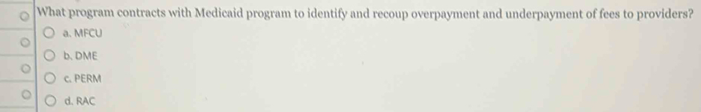 What program contracts with Medicaid program to identify and recoup overpayment and underpayment of fees to providers?
a. MFCU
b. DME
c. PERM
d. RAC