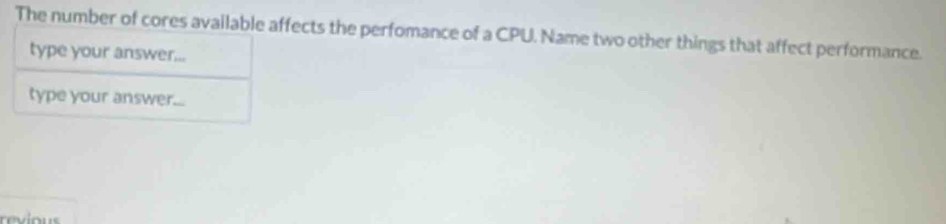 The number of cores available affects the perfomance of a CPU. Name two other things that affect performance. 
type your answer... 
type your answer...