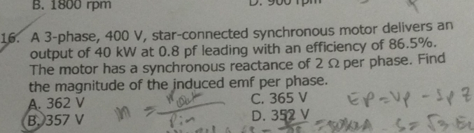 B. 1800 rpm
D
16. A 3 -phase, 400 V, star-connected synchronous motor delivers an
output of 40 kW at 0.8 pf leading with an efficiency of 86.5%.
The motor has a synchronous reactance of 2 Ω per phase. Find
the magnitude of the induced emf per phase.
A. 362 V C. 365 V
D.
B. 357 V 352 V