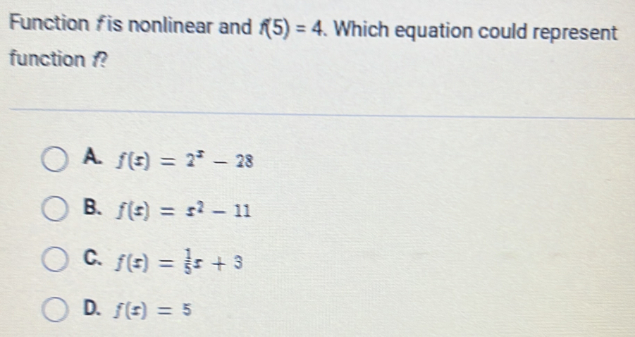 Function fis nonlinear and f(5)=4. Which equation could represent
function 1?
A. f(x)=2^x-28
B. f(x)=x^2-11
C. f(x)= 1/5 x+3
D. f(x)=5