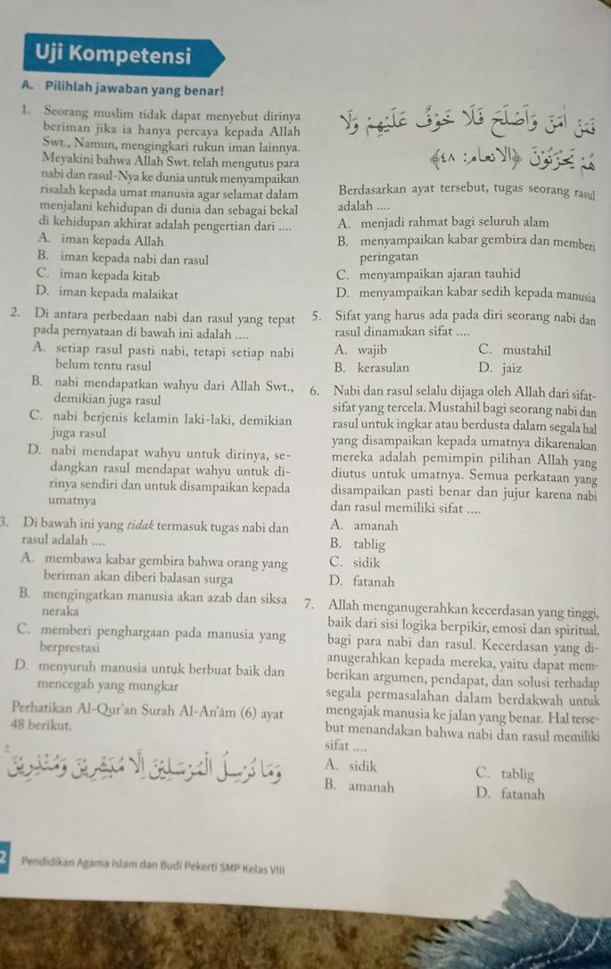 Uji Kompetensi
A. Pilihlah jawaban yang benar!
1. Scorang muslim tidak dapat menyebut dirinya
beriman jika ia hanya percaya kepada Allah
Swt., Namun, mengingkari rukun iman lainnya.
Meyakini bahwa Allah Swt. telah mengutus para  «en : «Lo Vly Gos 
nabi dan rasul-Nya ke dunia untuk menyampaikan
risalah kepada umat manusia agar selamat dalam Berdasarkan ayat tersebut, tugas seorang rasul
menjalani kehidupan di dunia dan sebagai bekal adalah ....
di kehidupan akhirat adalah pengertian dari .... A. menjadi rahmat bagi seluruh alam
A. iman kepada Allah B. menyampaikan kabar gembira dan memberi
B. iman kepada nabi dan rasul peringatan
C. iman kepada kitab C. menyampaikan ajaran tauhid
D. iman kepada malaikat D. menyampaikan kabar sedih kepada manusia
2. Di antara perbedaan nabi dan rasul yang tepat 5. Sifat yang harus ada pada diri seorang nabi dan
pada pernyataan di bawah ini adalah .... rasul dinamakan sifat ....
A. setiap rasul pasti nabi, tetapi setiap nabi A. wajib C. mustahil
belum tentu rasul B. kerasulan D. jaiz
B. nabi mendapatkan wahyu dari Allah Swt., 6. Nabi dan rasul selalu dijaga oleh Allah dari sifat-
demikian juga rasul sifat yang tercela. Mustahil bagi seorang nabi dan
C. nabi berjenis kelamin laki-laki, demikian rasul untuk ingkar atau berdusta dalam segala hal
juga rasul yang disampaikan kepada umatnya dikarenakan
D. nabi mendapat wahyu untuk dirinya, se- mereka adalah pemimpin pilihan Allah yang
dangkan rasul mendapat wahyu untuk di- diutus untuk umatnya. Semua perkataan yang
rinya sendiri dan untuk disampaikan kepada disampaikan pasti benar dan jujur karena nabi
umatnya dan rasul memiliki sifat ....
3. Di bawah ini yang tidak termasuk tugas nabi dan A. amanah
rasul adalah .... B. tablig
A. membawa kabar gembira bahwa orang yang C. sidik
beriman akan diberi balasan surga D. fatanah
B. mengingatkan manusia akan azab dan siksa 7. Allah menganugerahkan kecerdasan yang tinggi,
neraka baik dari sisi logika berpikir, emosi dan spiritual,
C. memberi penghargaan pada manusia yang bagi para nabi dan rasul. Kecerdasan yang di-
berprestasi anugerahkan kepada mereka, yaitu dapat mem-
D. menyuruh manusia untuk berbuat baik dan berikan argumen, pendapat, dan solusi terhadap
mencegah yang mungkar segala permasalahan dalam berdakwah untuk
Perhatikan Al-Qur'an Surah Al-An'ām (6) ayat mengajak manusia ke jalan yang benar. Hal terse-
48 berikut. but menandakan bahwa nabi dan rasul memiliki
sifat ....
A. sidik C. tablig
B. amanah D. fatanah
Pendidikan Agama Islam dan Budi Pekerti SMP Kelas VIII