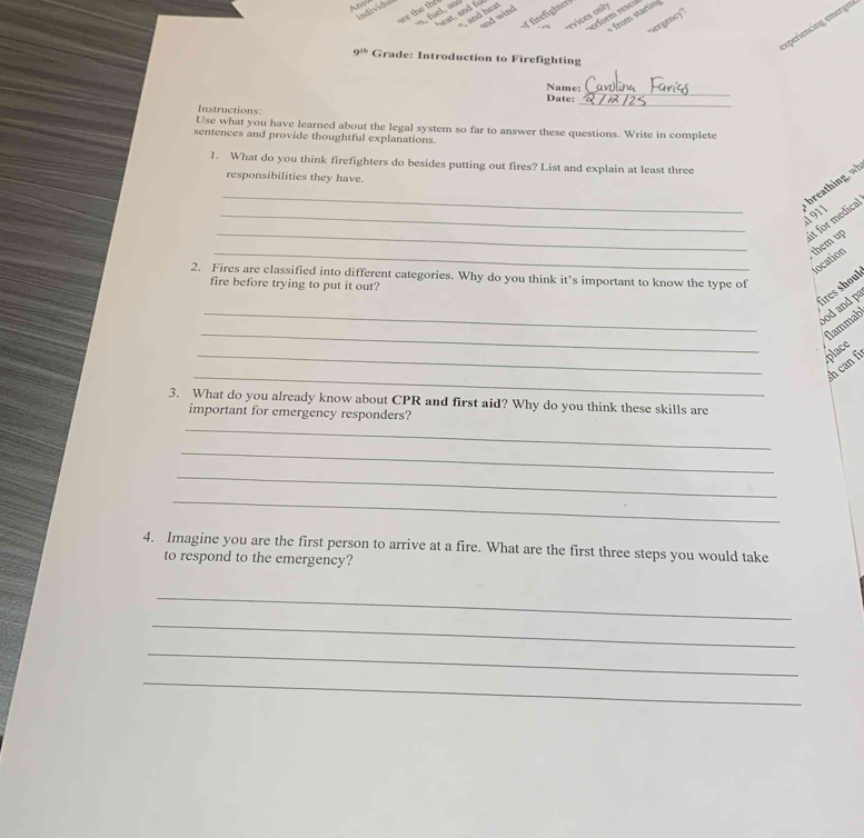An 
individu 
are the the n. ue , and 
f firefighter 
heat, and fu - and heat 
rerform rescu from startin 
and wind 
,- rvices only 
hergency ? 
experiencing emergen
9^(11) Grade: Introduction to Firefighting 
_ 
Name: 
_ 
Date: 
Instructions: 
Use what you have learned about the legal system so far to answer these questions. Write in complete 
sentences and provide thoughtful explanations. 
1. What do you think firefighters do besides putting out fires? List and explain at least three 
responsibilities they have. 
_ 
_ 
breathing. wh 
1911 
_ 
it for medical 
_ 
them up 
location 
2. Fires are classified into different categories. Why do you think it’s important to know the type of 
fire before trying to put it out? 
_ 
fires shoul 
ood and p 
_ 
Nammab 
_ 
place 
_ 
sh can fi 
3. What do you already know about CPR and first aid? Why do you think these skills are 
_ 
important for emergency responders? 
_ 
_ 
_ 
4. Imagine you are the first person to arrive at a fire. What are the first three steps you would take 
to respond to the emergency? 
_ 
_ 
_ 
_