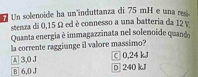 Un solenoide ha un'induttanza di 75 mH e una resi-
stenza di 0,15 Ω ed è connesso a una batteria da 12 V.
Quanta energia è immagazzinata nel solenoide quando
la corrente raggiunge il valore massimo?
A 3,0 J C0, 24 kJ
B 6,0 J
D 240 kJ