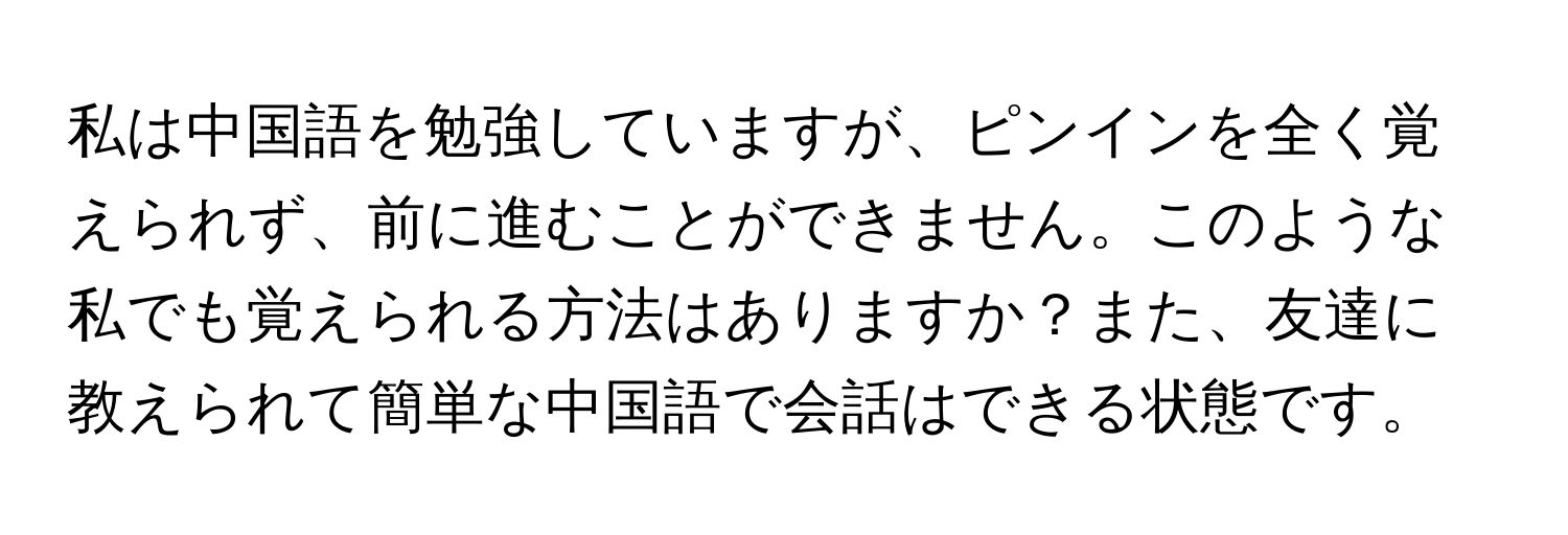 私は中国語を勉強していますが、ピンインを全く覚えられず、前に進むことができません。このような私でも覚えられる方法はありますか？また、友達に教えられて簡単な中国語で会話はできる状態です。