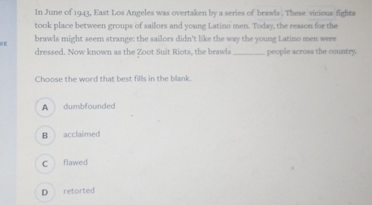 In June of 1943, East Los Angeles was overtaken by a series of brawls . These vicious fights
took place between groups of sailors and young Latino men. Today, the reason for the
ME brawls might seem strange: the sailors didn’t like the way the young Latino men were
dressed. Now known as the Zoot Suit Riots, the brawls_ people across the country.
Choose the word that best fills in the blank.
A dumbfounded
B acclaimed
C flawed
D retorted