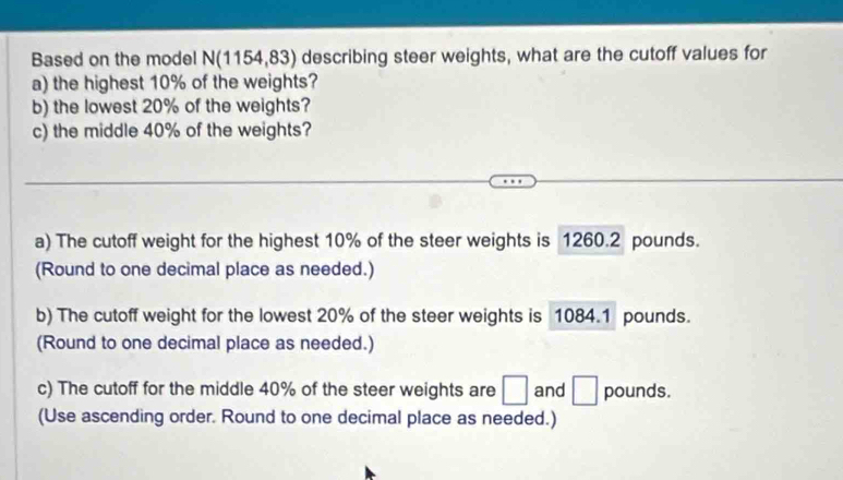 Based on the model N(1154,83) describing steer weights, what are the cutoff values for 
a) the highest 10% of the weights? 
b) the lowest 20% of the weights? 
c) the middle 40% of the weights? 
a) The cutoff weight for the highest 10% of the steer weights is 1260.2 pounds. 
(Round to one decimal place as needed.) 
b) The cutoff weight for the lowest 20% of the steer weights is 1084.1 pounds. 
(Round to one decimal place as needed.) 
c) The cutoff for the middle 40% of the steer weights are □ and □ pounds. 
(Use ascending order. Round to one decimal place as needed.)