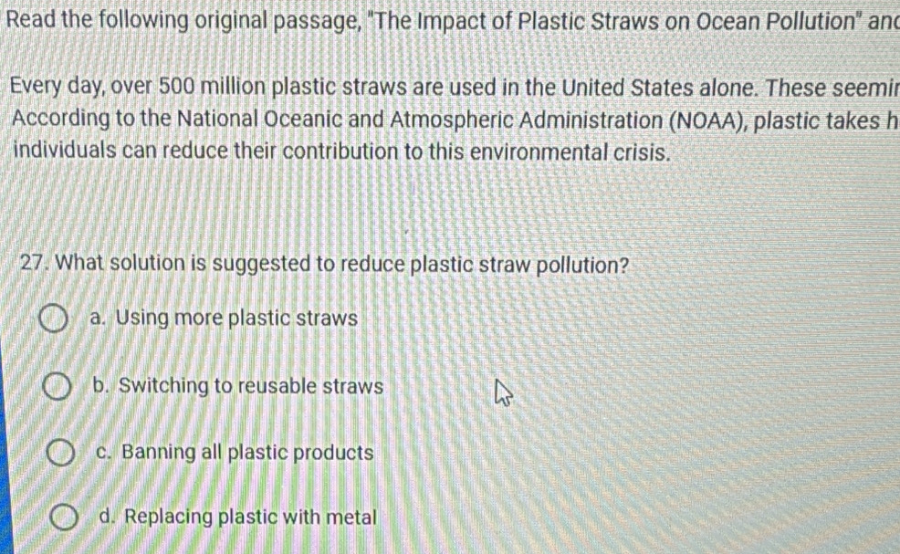 Read the following original passage, "The Impact of Plastic Straws on Ocean Pollution" and
Every day, over 500 million plastic straws are used in the United States alone. These seemir
According to the National Oceanic and Atmospheric Administration (NOAA), plastic takes h
individuals can reduce their contribution to this environmental crisis.
27. What solution is suggested to reduce plastic straw pollution?
a. Using more plastic straws
b. Switching to reusable straws
c. Banning all plastic products
d. Replacing plastic with metal