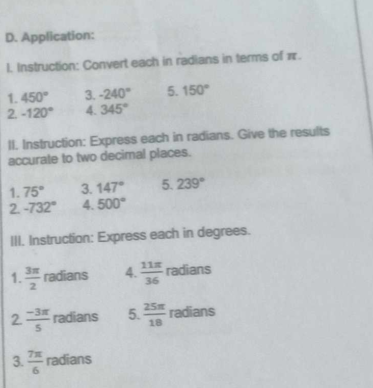 Application: 
I. Instruction: Convert each in radians in terms of π. 
1. 450° 3. -240° 5. 150°
2. -120° 4. 345°
II. Instruction: Express each in radians. Give the results 
accurate to two decimal places. 
1. 75° 3. 147° 5. 239°
2. -732° 4. 500°
III. Instruction: Express each in degrees. 
1.  3π /2  radians 4.  11π /36  radians 
2.  (-3π )/5  radians 5.  25π /18  radians 
3.  7π /6  radians