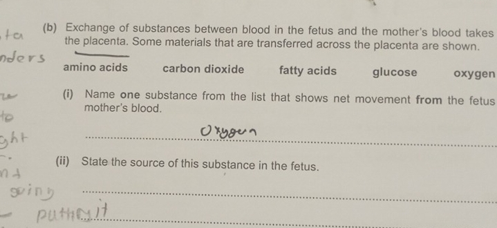 Exchange of substances between blood in the fetus and the mother's blood takes 
the placenta. Some materials that are transferred across the placenta are shown. 
amino acids carbon dioxide fatty acids glucose oxygen 
(i) Name one substance from the list that shows net movement from the fetus 
mother's blood. 
_ 
(ii) State the source of this substance in the fetus. 
_ 
_