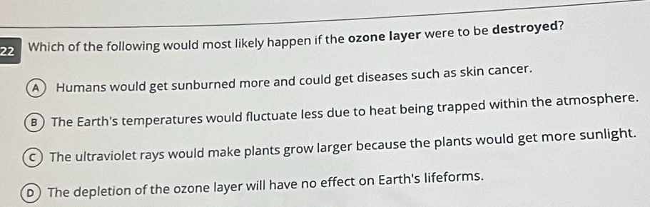 Which of the following would most likely happen if the ozone Iayer were to be destroyed?
A) Humans would get sunburned more and could get diseases such as skin cancer.
B ) The Earth's temperatures would fluctuate less due to heat being trapped within the atmosphere.
c) The ultraviolet rays would make plants grow larger because the plants would get more sunlight.
D) The depletion of the ozone layer will have no effect on Earth's lifeforms.