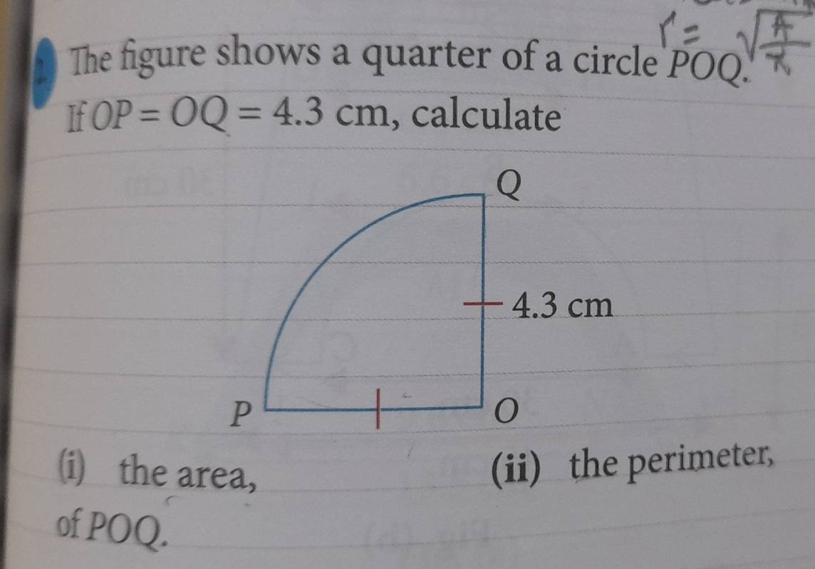 The figure shows a quarter of a circle POQ. 
If OP=OQ=4.3cm , calculate 
(i) the area, 
(ii) the perimeter, 
of POQ.