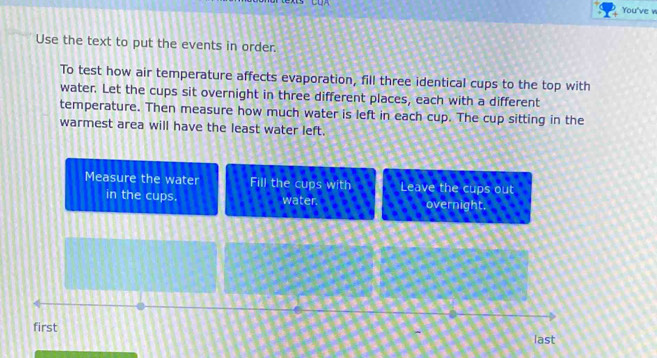 You've w 
Use the text to put the events in order. 
To test how air temperature affects evaporation, fill three identical cups to the top with 
water. Let the cups sit overnight in three different places, each with a different 
temperature. Then measure how much water is left in each cup. The cup sitting in the 
warmest area will have the least water left. 
Measure the water Fill the cups with Leave the cups out 
in the cups. water. overnight. 
first 
last