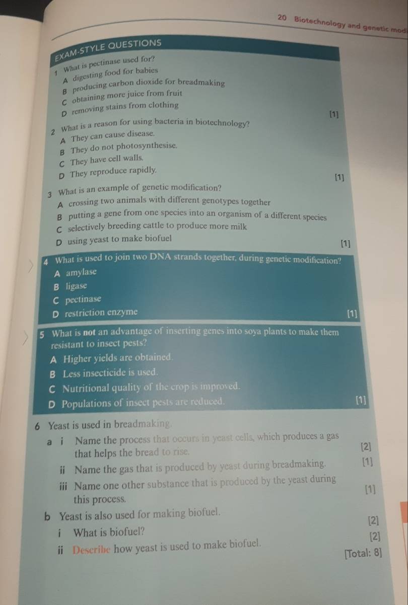 Biotechnology and genetic mod
EXAM-STYLE QUESTIONS
1 What is pectinase used for?
A digesting food for babies
B producing carbon dioxide for breadmaking
C obtaining more juice from fruit
D removing stains from clothing
[1]
2 What is a reason for using bacteria in biotechnology?
A They can cause disease.
B They do not photosynthesise.
C They have cell walls.
D They reproduce rapidly.
[1]
3 What is an example of genetic modification?
A crossing two animals with different genotypes together
B putting a gene from one species into an organism of a different species
C selectively breeding cattle to produce more milk
D using yeast to make biofuel
[1]
4 What is used to join two DNA strands together, during genetic modification?
A amylase
B ligase
pectinase
D restriction enzyme [1]
5 What is not an advantage of inserting genes into soya plants to make them
resistant to insect pests?
A Higher yields are obtained.
B Less insecticide is used.
C Nutritional quality of the crop is improved.
D Populations of insect pests are reduced. [1]
6 Yeast is used in breadmaking.
a i Name the process that occurs in yeast cells, which produces a gas
that helps the bread to rise.
[2]
ⅱ Name the gas that is produced by yeast during breadmaking. [1]
iii Name one other substance that is produced by the yeast during
[1]
this process.
b Yeast is also used for making biofuel.
[2]
i What is biofuel? [2]
i Describe how yeast is used to make biofuel.
[Total: 8]