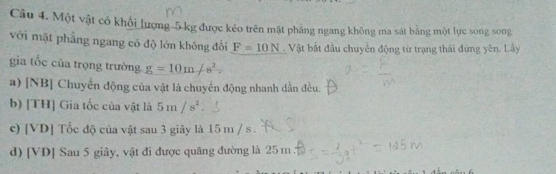 Một vật có khối lượng 5 kg được kéo trên mặt phẳng ngang không ma sát bằng một lực song song
với mặt phẳng ngang có độ lớn không đổi F=10N Vật bắt đầu chuyển động từ trạng thái đứng yên. Lấy
gia tốc của trọng trường g=10m/s^2.
a) [NB] Chuyển động của vật là chuyển động nhanh dần đều.
b) [TH] Gia tốc của vật là 5m/s^2
c) [ VD ] Tốc độ của vật sau 3 giây là 15 m / s.
d) [ VD ] Sau 5 giây, vật đi được quãng đường là 25 m