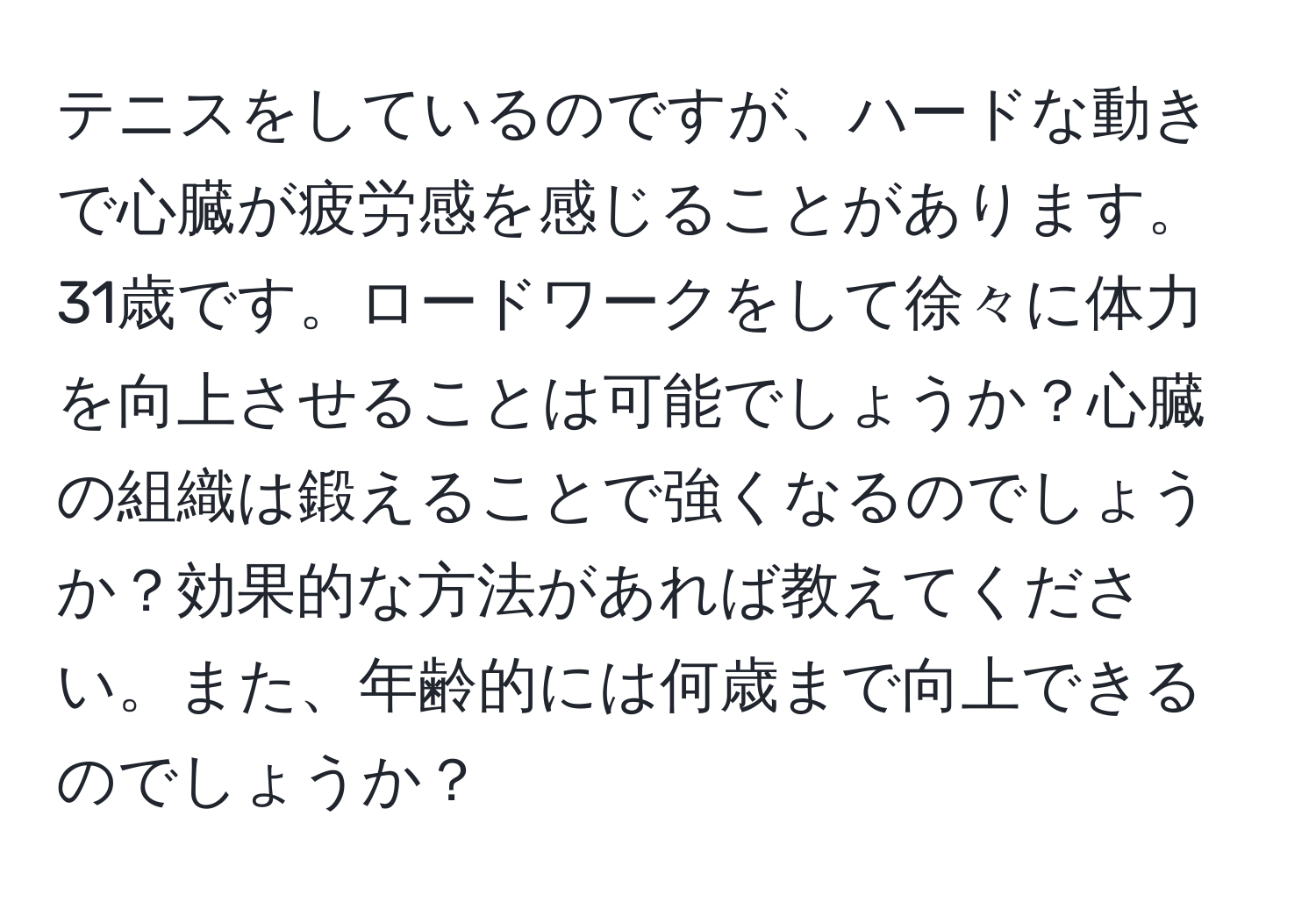 テニスをしているのですが、ハードな動きで心臓が疲労感を感じることがあります。31歳です。ロードワークをして徐々に体力を向上させることは可能でしょうか？心臓の組織は鍛えることで強くなるのでしょうか？効果的な方法があれば教えてください。また、年齢的には何歳まで向上できるのでしょうか？