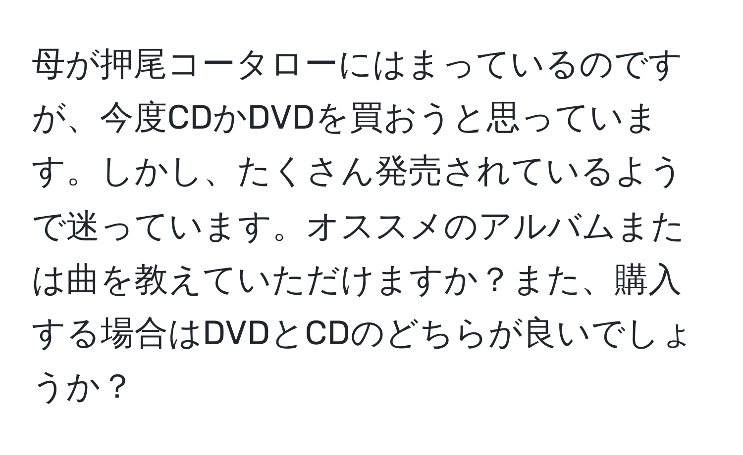 母が押尾コータローにはまっているのですが、今度CDかDVDを買おうと思っています。しかし、たくさん発売されているようで迷っています。オススメのアルバムまたは曲を教えていただけますか？また、購入する場合はDVDとCDのどちらが良いでしょうか？