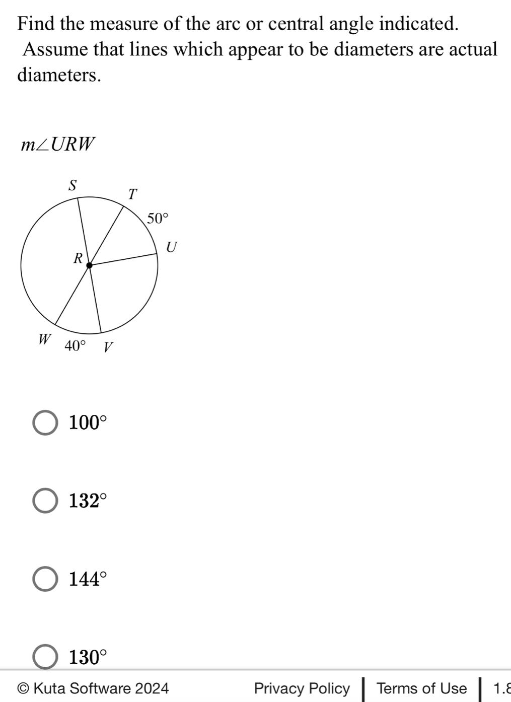 Find the measure of the arc or central angle indicated.
Assume that lines which appear to be diameters are actual
diameters.
m∠ URW
100°
132°
144°
130°
© Kuta Software 2024 Privacy Policy Terms of Use 1.8