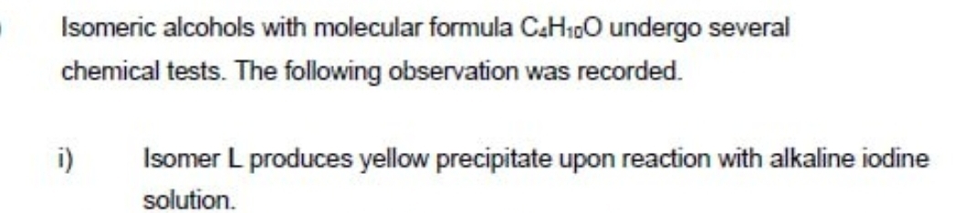 Isomeric alcohols with molecular formula C_4H_10O undergo several 
chemical tests. The following observation was recorded. 
i) Isomer L produces yellow precipitate upon reaction with alkaline iodine 
solution.