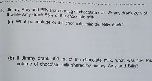 Jimmy, Amy and Billy shared a jug of chocolate milk. Jimmy drank 20% of 
it while Amy drank 55% of the chocolate milk. 
(a) What percentage of the chocolate milk did Billy drink? 
(b) If Jimmy drank 400 m of the chocolate milk, what was the tot 
volume of chocolate milk shared by Jimmy, Amy and Billy?