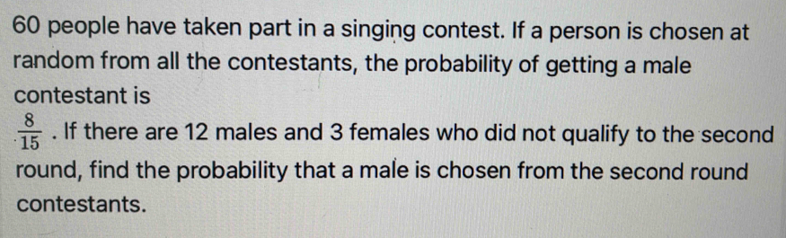 60 people have taken part in a singing contest. If a person is chosen at 
random from all the contestants, the probability of getting a male 
contestant is
 8/15 . If there are 12 males and 3 females who did not qualify to the second 
round, find the probability that a male is chosen from the second round 
contestants.