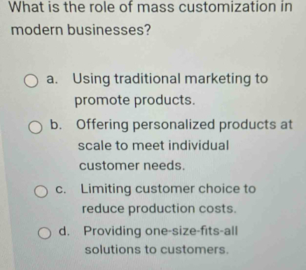 What is the role of mass customization in
modern businesses?
a. Using traditional marketing to
promote products.
b. Offering personalized products at
scale to meet individual
customer needs.
c. Limiting customer choice to
reduce production costs.
d. Providing one-size-fits-all
solutions to customers.