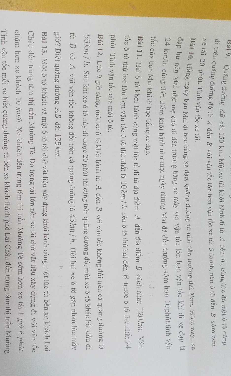 Quãng đường AB dài 150 km. Một xe tải khởi hành đi từ A đến B , cùng lúc đó một ô tô cũng
đi trên quãng đường đó từ A đến B với vận tốc lớn hơn vận tốc xe tải 5 km/h, nên ô tô đến B sớm hơn
xe tải 20 phút. Tính vận tốc xe tải.
Bài 10. Hằng ngày bạn Mai đi học bằng xe đạp, quãng đường từ nhà đến trường dài 3km. Hôm nay, xe
đạp hư nên Mai nhờ mẹ chở đi đến trường băng xe máy với vận tốc lớn hơn vận tốc khi đi xe đạp là
24 km/h, cùng thời điểm khởi hành như mọi ngày nhưng Mai đã đến trường sớm hơn 10 phút.tính vận
tốc của bạn Mai khi đi học bằng xe đạp.
Bài 11. Hai ô tô khởi hành cùng một lúc tể đi từ địa điểm A đến địa điểm B cách nhau 120km. Vận
tốc ô tô thứ hai lớn hơn vận tốc ô tô thứ nhất là 10km / h nên ô tô thú hai đến B trước ô tô thứ nhất 24
phút. Tính vận tốc của mỗi ô tô.
Bài 12. Lúc 9 giờ sáng, một xe ô tô khởi hành từ A đến B với vận tốc không đổi trên cả quãng đường là
55 km / h. Sau khi xe ô tô này đi dược 20 phút thì cũng trên quãng đương đó, một xe ô tô khác bắt đầu đị
từ B về A với vận tốc không đổi trên cả quãng đường là 45km / h. Hỏi hai xe ô tô gặp nhau lúc mấy
giờ? Biết quãng dường AB dài 135km .
Bài 13. Một ô tô khách và một ô tô tải chở vật liệu xâỷ dựng khởi hành cùng một lúc từ bến xe khách Lai
Châu đến trung tâm thị trấn Mường Tè. Do trọng tải lớn nên xe tải chở vật liệu xây dựng đi với vận tốc
chậm hơn xe khách 10 km/h. Xe khách đến trung tâm thị trấn Mường Tè sớm hơn xe tải 1 giờ 6 phút.
Tính vận tốc mỗi xe biết quãng đường từ bến xe khách thành phố Lai Châu đến trung tâm thị trấn Mường