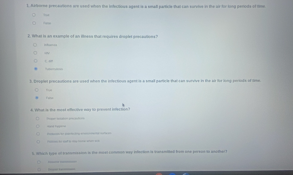 Airborne precautions are used when the infectious agent is a small particle that can survive in the air for long penods of time.
True
False
2. What is an example of an illness that requires droplet precautions?
influenza
HIV
C. di!!
Tuberculosis
3. Droplet precautions are used when the infectious agent is a small particle that can survive in the air for long periods of time.
True
False
4. What is the most effective way to prevent infection?
Proper isolation precautions
Hand hygiene
Protocols for disinfecting environmental surfaces
Pessces for staff to stay home when sick
5. Which type of transmission is the most common way infection is transmitted from one person to another?
Arume taatess
Dropt tranmsson