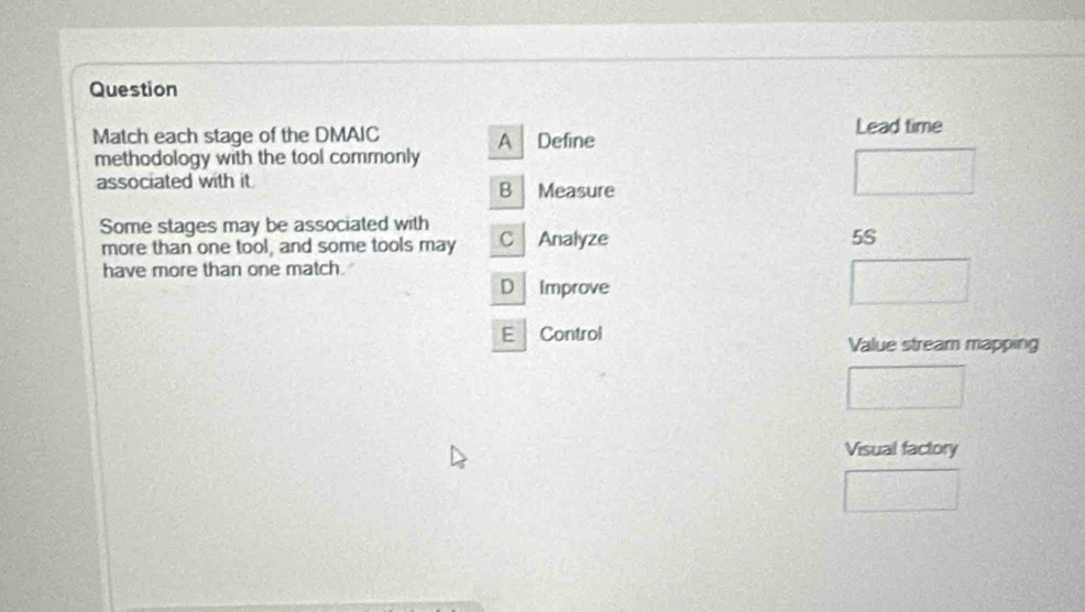 Question
Match each stage of the DMAIC A Define Lead time
methodology with the tool commonly
associated with it. B Measure
Some stages may be associated with C Analyze
more than one tool, and some tools may
5S
have more than one match.
D Improve
E Control
Value stream mapping
Visual factory