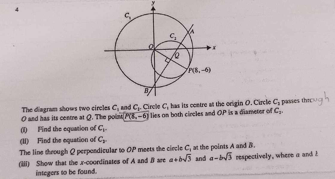 The diagram shows two circles C_1 C_2 origin O. Circle C_2 passes thr
O and has its centre at Q. The point P(8,-6) lies on both circles and OP is a diameter of C_2.
(1) Find the equation of C_1.
(ii) Find the equation of C_2,
The line through Q perpendicular to OP meets the circle C_1 at the points A and B.
(iii) Show that the x-coordinates of A and B are a+bsqrt(3) and a-bsqrt(3) respectively, where a and 
integers to be found.