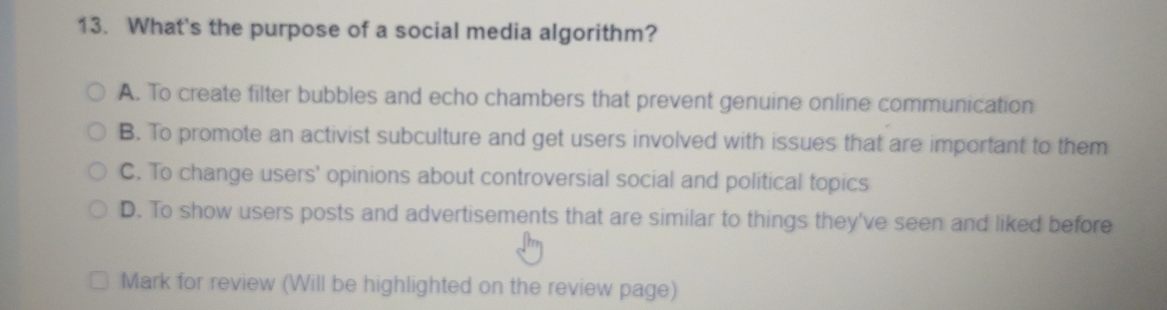 What's the purpose of a social media algorithm?
A. To create filter bubbles and echo chambers that prevent genuine online communication
B. To promote an activist subculture and get users involved with issues that are important to them
C. To change users' opinions about controversial social and political topics
D. To show users posts and advertisements that are similar to things they've seen and liked before
Mark for review (Will be highlighted on the review page)