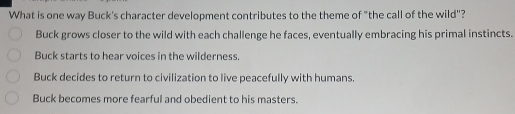 What is one way Buck's character development contributes to the theme of "the call of the wild"?
Buck grows closer to the wild with each challenge he faces, eventually embracing his primal instincts.
Buck starts to hear voices in the wilderness.
Buck decides to return to civilization to live peacefully with humans.
Buck becomes more fearful and obedient to his masters.