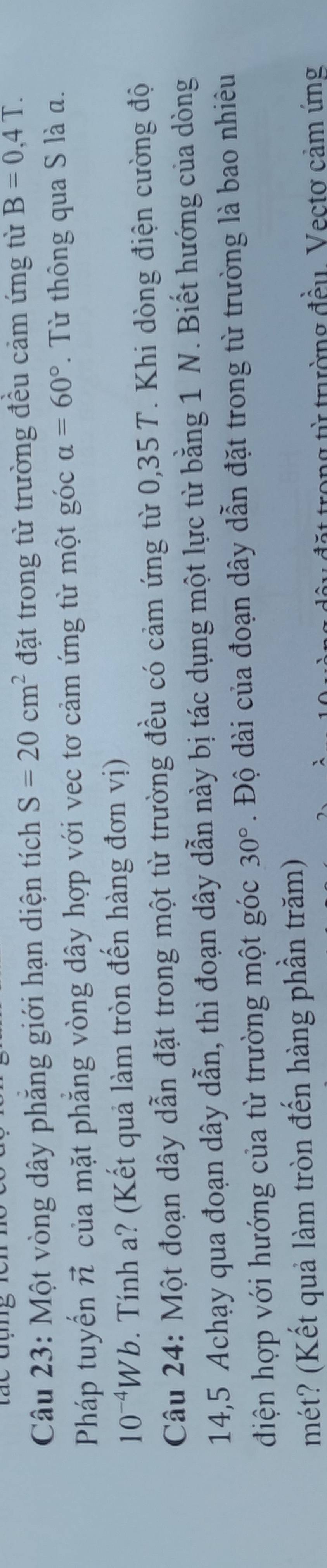 Một vòng dây phẳng giới hạn diện tích S=20cm^2 đặt trong từ trường đều cảm ứng từ B=0,4T. 
Pháp tuyến vector n của mặt phẳng vòng dây hợp với vec tơ cảm ứng từ một góc alpha =60° Từ thông qua S là a.
10^(-4)Wb. Tính a? (Kết quả làm tròn đến hàng đơn vị) 
Câu 24: Một đoạn dây dẫn đặt trong một từ trường đều có cảm ứng từ 0,35 T. Khi dòng điện cường độ 
14,5 Achạy qua đoạn dây dẫn, thì đoạn dây dẫn này bị tác dụng một lực từ bằng 1 N. Biết hướng của dòng 
điện hợp với hướng của từ trường một góc 30°. Độ dài của đoạn dây dẫn đặt trong từ trường là bao nhiêu 
mét? (Kết quả làm tròn đến hàng phần trăm) 
từ trường đều. Vectơ cảm ứng