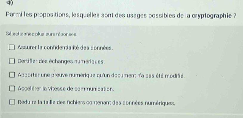 Parmi les propositions, lesquelles sont des usages possibles de la cryptographie ?
Sélectionnez plusieurs réponses.
Assurer la confidentialité des données.
Certifier des échanges numériques.
Apporter une preuve numérique qu'un document n'a pas été modifié.
Accélérer la vitesse de communication.
Réduire la taille des fichiers contenant des données numériques.