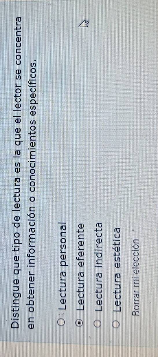 Distingue que tipo de lectura es la que el lector se concentra
en obtener información o conocimientos específicos.
Lectura personal
Lectura eferente
Lectura indirecta
Lectura estética
Borrar mi elección