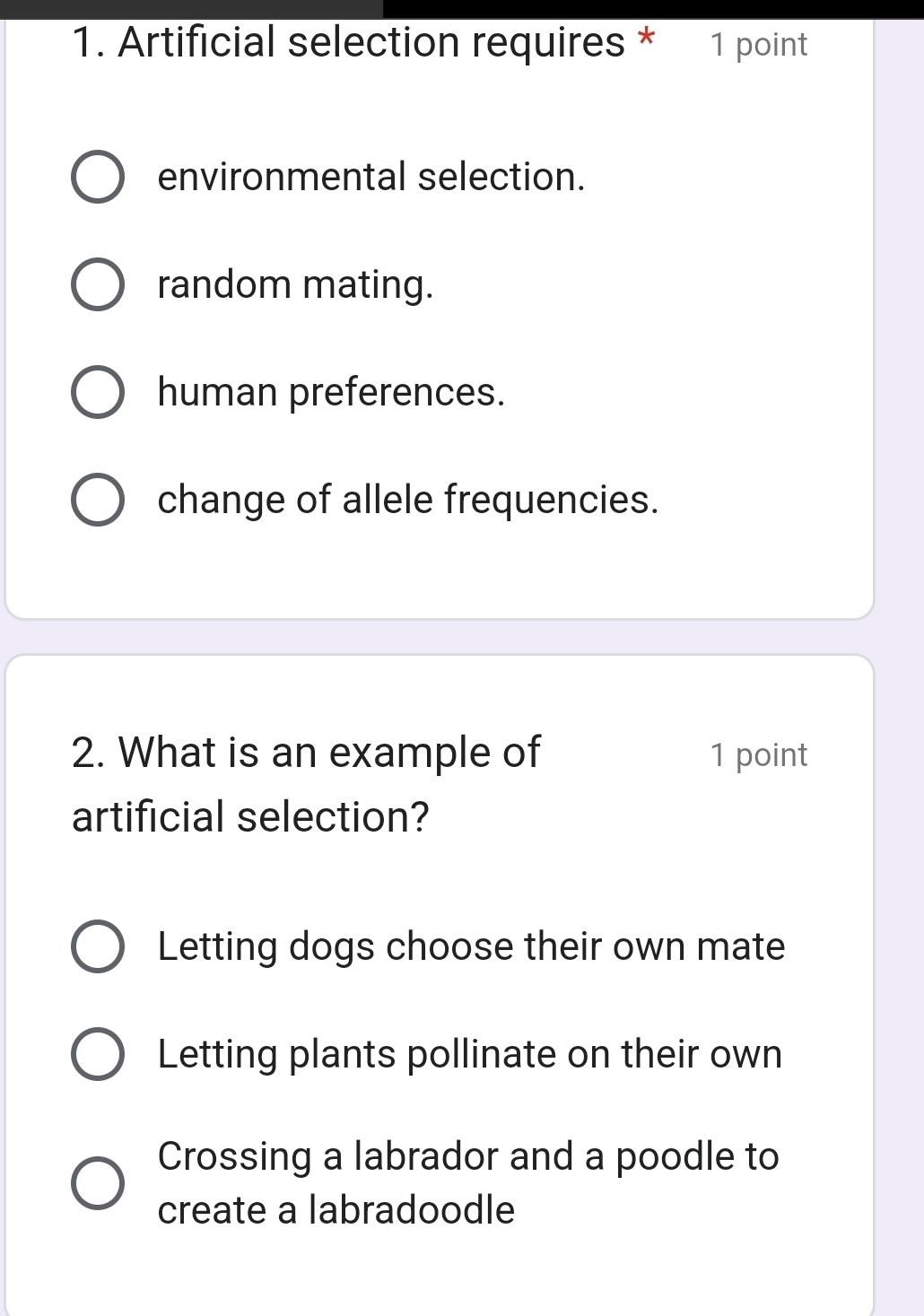 Artificial selection requires * 1 point
environmental selection.
random mating.
human preferences.
change of allele frequencies.
2. What is an example of 1 point
artificial selection?
Letting dogs choose their own mate
Letting plants pollinate on their own
Crossing a labrador and a poodle to
create a labradoodle