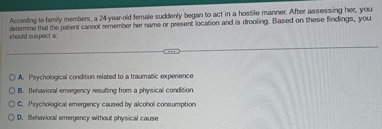 According to family members, a 24-year-old female suddenly began to act in a hostile manner. After assessing her, you
determine that the patient cannot remember her name or present location and is drooling. Based on these findings, you
should suspect a:
A. Psychological condition related to a traumatic experience
B. Behavioral emergency resulting from a physical condition
C. Psychological emergency caused by alcohol consumption
D. Behavioral emergency without physical cause