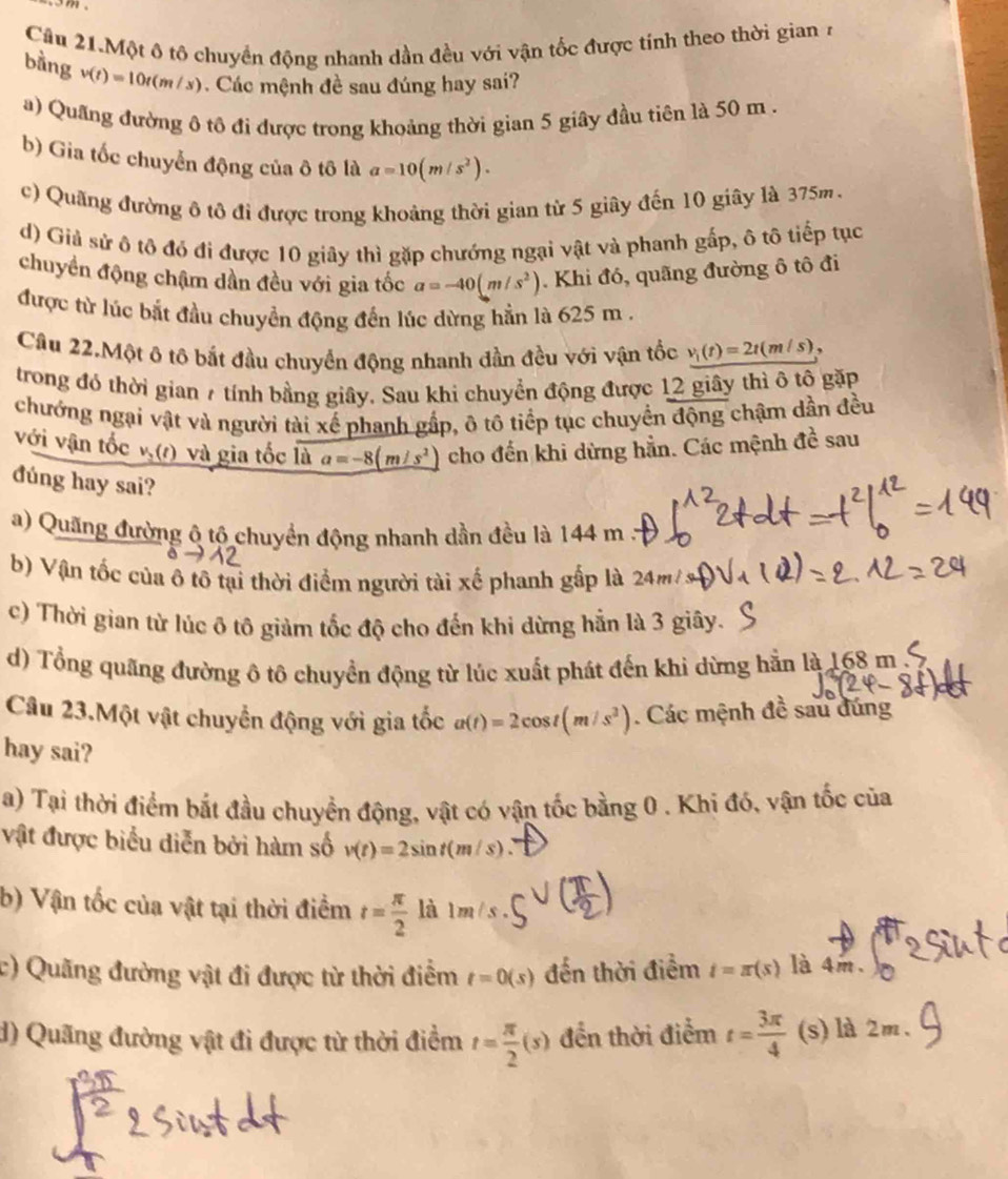 Cầu 21.Một ô tô chuyển động nhanh dần đều với vận tốc được tính theo thời gian 7
bằng v(t)=10t(m/s). Các mệnh đề sau đúng hay sai?
a) Quãng đường ô tô đi được trong khoảng thời gian 5 giây đầu tiên là 50 m .
b) Gia tốc chuyển động của ô tô là a=10(m/s^2).
c) Quãng đường ô tô đi được trong khoảng thời gian từ 5 giây đến 10 giây là 375m.
d) Giả sử ô tô đó đi được 10 giây thì gặp chướng ngại vật và phanh gấp, ô tô tiếp tục
chuyền động chậm dần đều với gia tốc a=-40(m/s^2). Khi đó, quãng đường ô tô đi
được từ lúc bắt đầu chuyển động đến lúc dừng hẳn là 625 m .
Câu 22.Một ô tô bắt đầu chuyển động nhanh đần đều với vận tốc v_1(t)=2t(m/s)
trong đó thời gian 7 tính bằng giây. Sau khi chuyển động được 12 giây thì ô tô gặp
chướng ngại vật và người tài xế phanh gấp, ô tô tiếp tục chuyển động chậm dần đều
với vận tốc v(1) và gia tốc là a=-8(m/s^2) cho đến khi dừng hẳn. Các mệnh đề sau
đúng hay sai?
a) Quãng đường ô tộ chuyển động nhanh dần đều là 144 m
b) Vận tốc của ô tô tại thời điểm người tài xế phanh gấp là 24m
c) Thời gian từ lúc ô tô giảm tốc độ cho đến khi dừng hẵn là 3 giây.
d) Tổng quãng đường ô tô chuyển động từ lúc xuất phát đến khi dừng hẳn là 168m 
Câu 23.Một vật chuyển động với gia tốc a(t)=2cos t(m/s^2). Các mệnh đề sau đúng
hay sai?
a) Tại thời điểm bắt đầu chuyền động, vật có vận tốc bằng 0 . Khi đó, vận tốc của
vật được biểu diễn bởi hàm số v(t)=2sin t(m/s)
b) Vận tốc của vật tại thời điểm t= π /2  là m/s
c) Quãng đường vật đi được từ thời điểm t=0(s) đến thời điểm t=π (s) là 4m.
d) Quãng đường vật đi được từ thời điểm t= π /2 (s) đền thời điểm t= 3π /4  (s) là 2m、