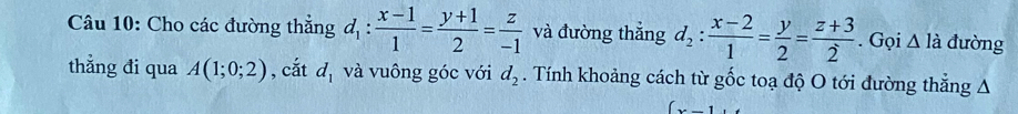 Cho các đường thẳng d_1: (x-1)/1 = (y+1)/2 = z/-1  và đường thắng d_2: (x-2)/1 = y/2 = (z+3)/2 . Gọi △ l_ đường 
thẳng đi qua A(1;0;2) , cắt d_1 và vuông góc với d_2. Tính khoảng cách từ gốc toạ độ O tới đường thẳng A
(x-1,