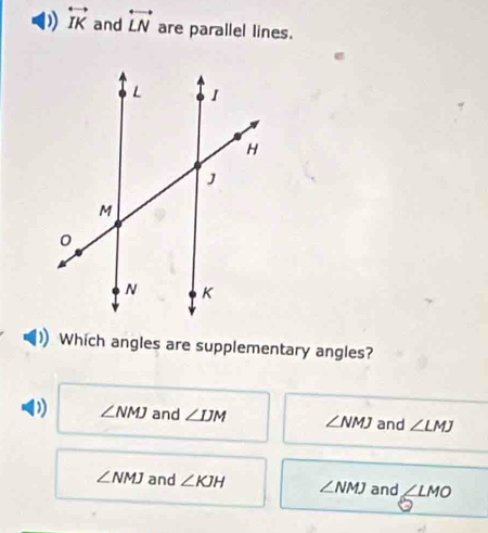 ) overleftrightarrow IK and overleftrightarrow LN are parallel lines.
Which angles are supplementary angles?
D ∠ NMJ and ∠ IJM ∠ NMJ and ∠ LMJ
∠ NMJ and ∠ KJH ∠ NMJ and ∠ LMO